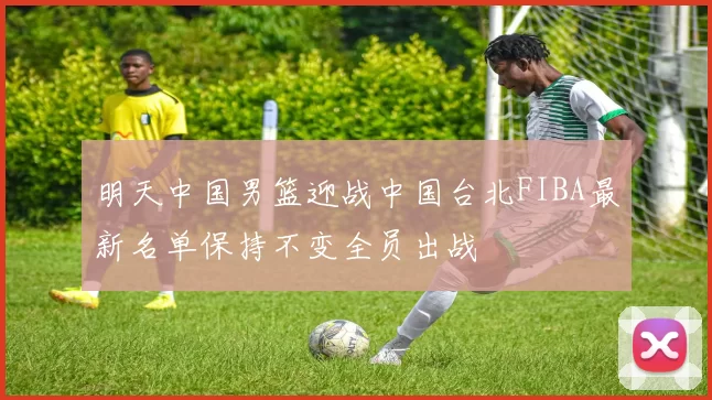 明天中国男篮迎战中国台北FIBA最新名单保持不变全员出战
