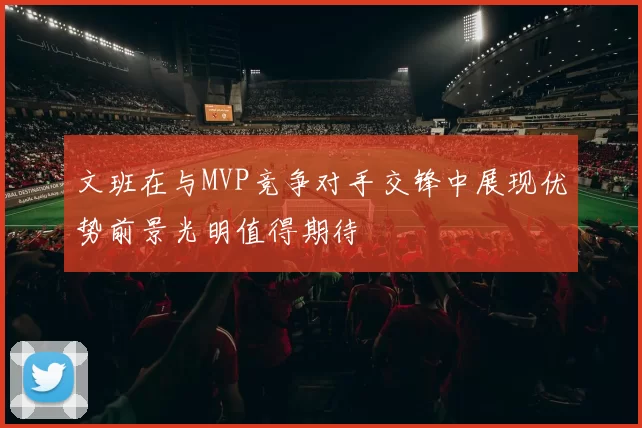 文班在与MVP竞争对手交锋中展现优势前景光明值得期待