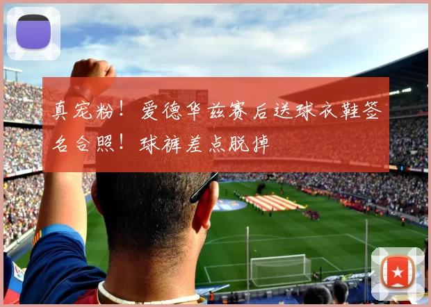 真宠粉！爱德华兹赛后送球衣鞋签名合照！球裤差点脱掉