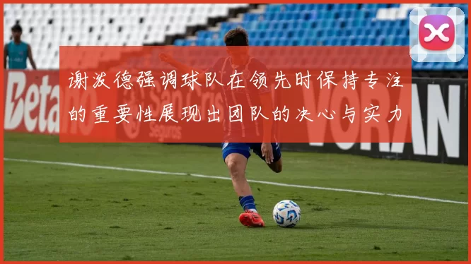 谢泼德强调球队在领先时保持专注的重要性展现出团队的决心与实力