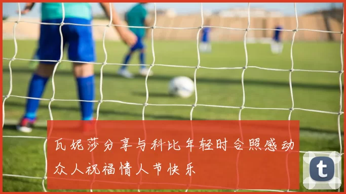 瓦妮莎分享与科比年轻时合照感动众人祝福情人节快乐