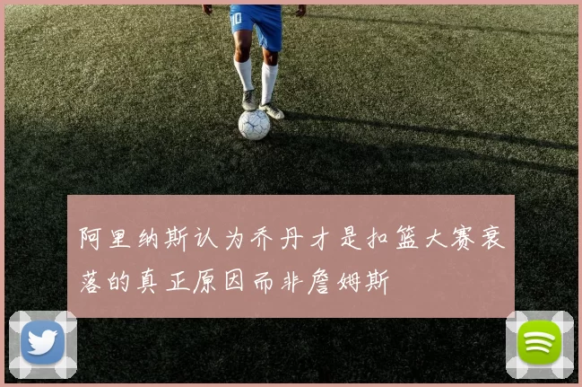阿里纳斯认为乔丹才是扣篮大赛衰落的真正原因而非詹姆斯