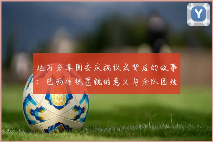 达万分享国安庆祝仪式背后的故事：巴西传统墨镜的意义与全队团结的象征