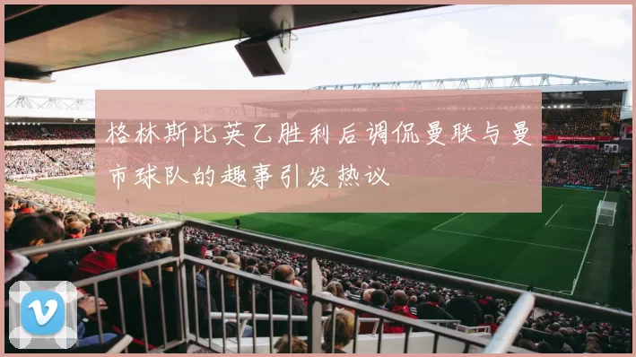 格林斯比英乙胜利后调侃曼联与曼市球队的趣事引发热议