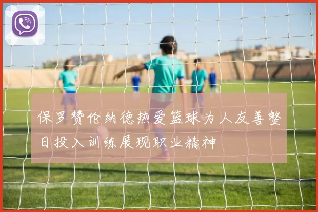 保罗赞伦纳德热爱篮球为人友善整日投入训练展现职业精神