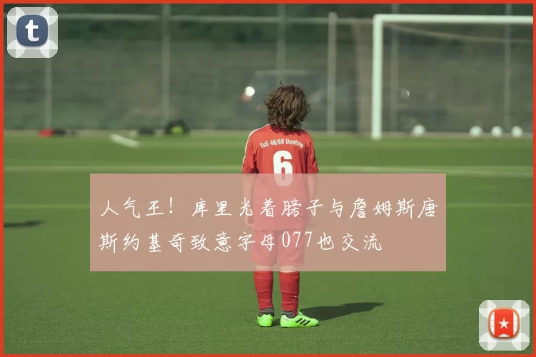 人气王！库里光着膀子与詹姆斯唐斯约基奇致意字母077也交流