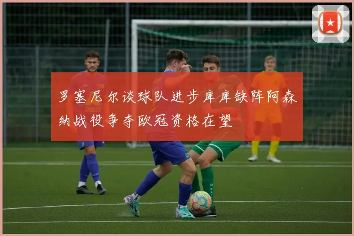 罗塞尼尔谈球队进步库库缺阵阿森纳战役争夺欧冠资格在望