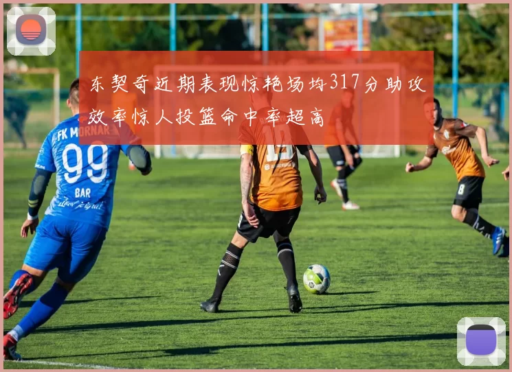 东契奇近期表现惊艳场均317分助攻效率惊人投篮命中率超高