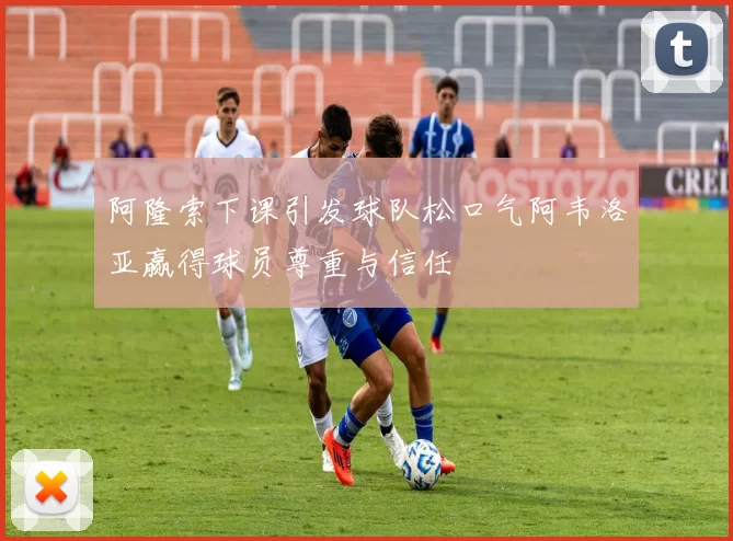 阿隆索下课引发球队松口气阿韦洛亚赢得球员尊重与信任