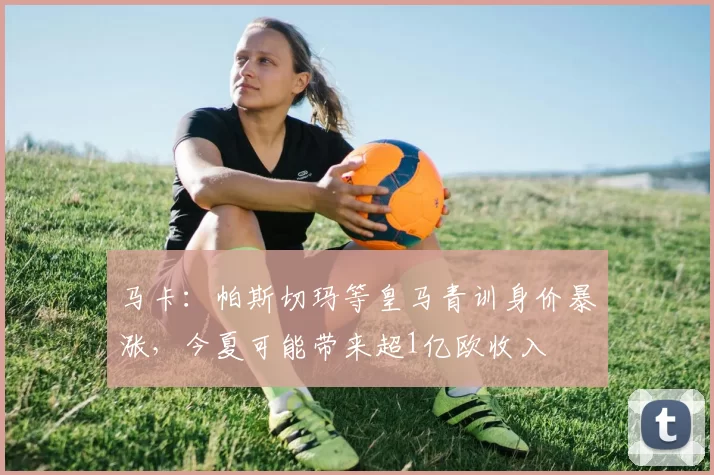 马卡：帕斯切玛等皇马青训身价暴涨，今夏可能带来超1亿欧收入