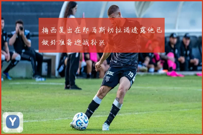 梅西复出在即马斯切拉诺透露他已做好准备迎战孙兴慜