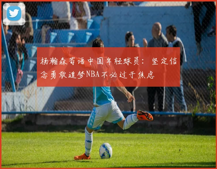 杨瀚森寄语中国年轻球员：坚定信念勇敢追梦NBA不必过于焦虑