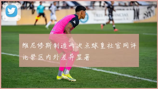 维尼修斯制造两次点球皇社官网评论禁区内外差异显著