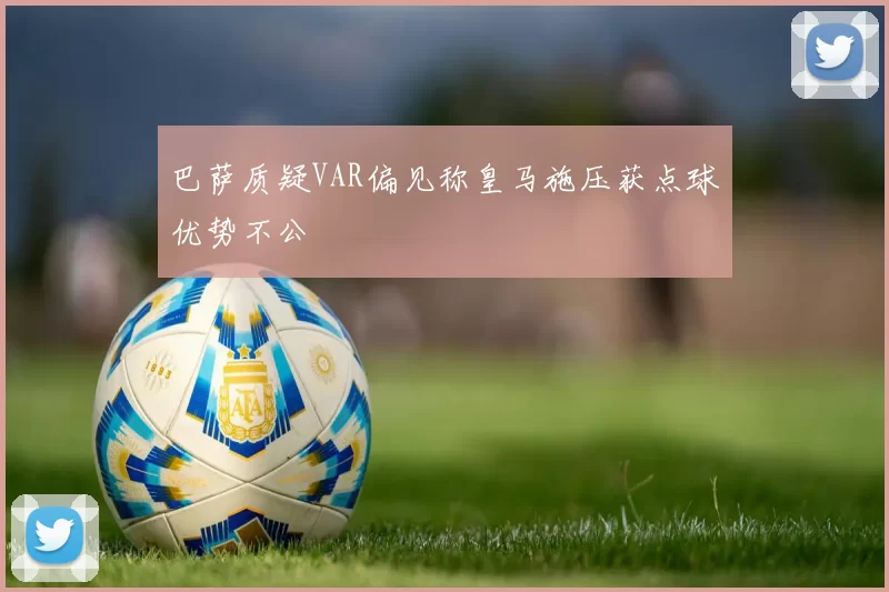 巴萨质疑VAR偏见称皇马施压获点球优势不公
