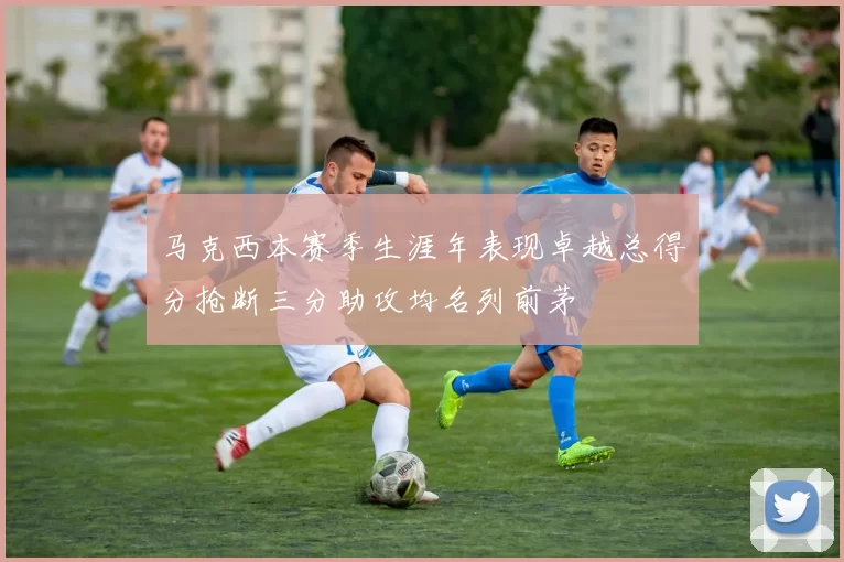 马克西本赛季生涯年表现卓越总得分抢断三分助攻均名列前茅