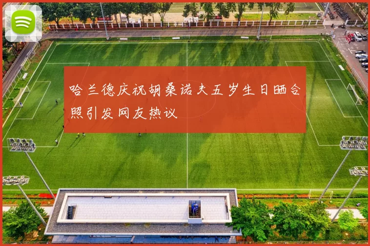 哈兰德庆祝胡桑诺夫五岁生日晒合照引发网友热议