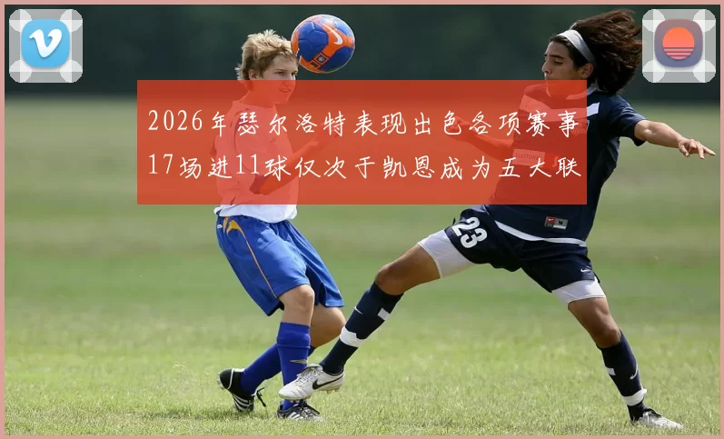 2026年瑟尔洛特表现出色各项赛事17场进11球仅次于凯恩成为五大联赛新星