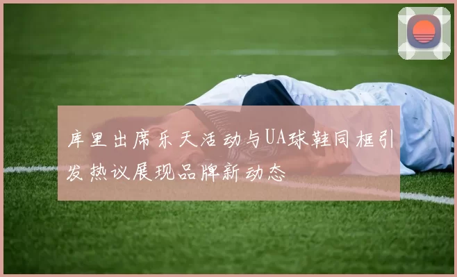 库里出席乐天活动与UA球鞋同框引发热议展现品牌新动态