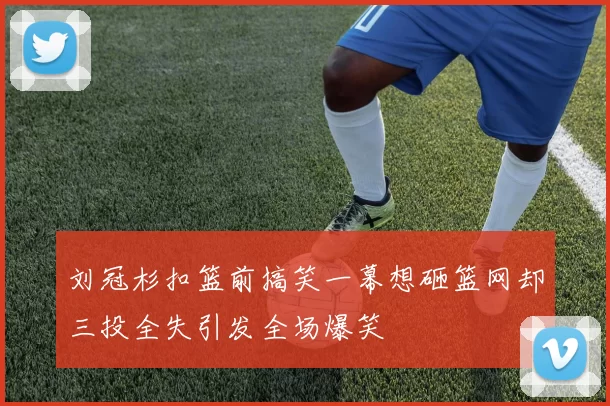 刘冠杉扣篮前搞笑一幕想砸篮网却三投全失引发全场爆笑